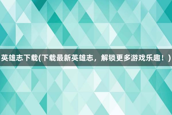 英雄志下载(下载最新英雄志，解锁更多游戏乐趣！)